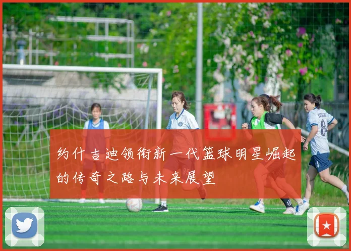 约什吉迪领衔新一代篮球明星崛起的传奇之路与未来展望