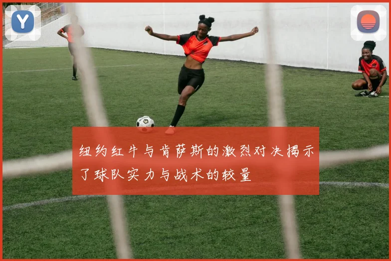 纽约红牛与肯萨斯的激烈对决揭示了球队实力与战术的较量