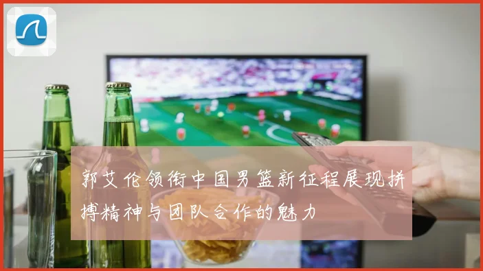 郭艾伦领衔中国男篮新征程展现拼搏精神与团队合作的魅力