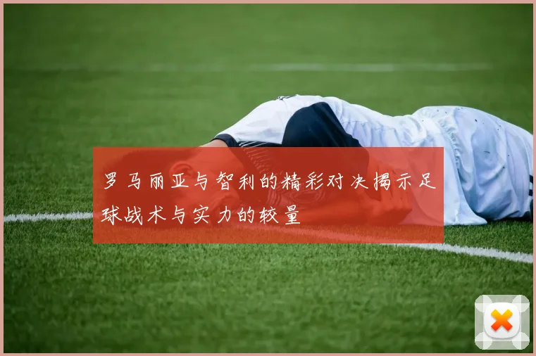 罗马丽亚与智利的精彩对决揭示足球战术与实力的较量