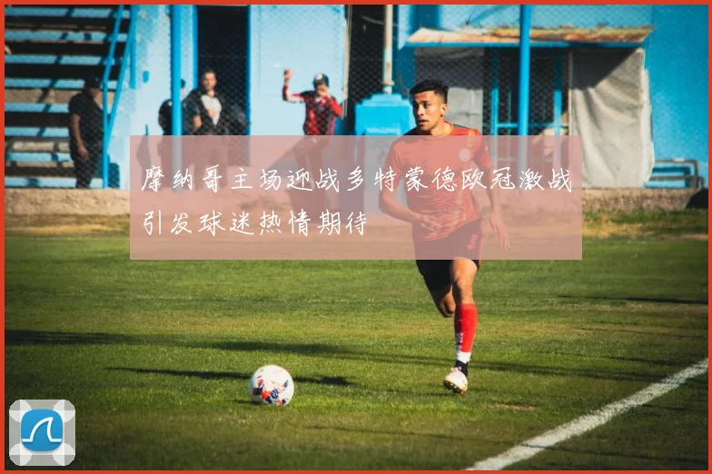 摩纳哥主场迎战多特蒙德欧冠激战引发球迷热情期待