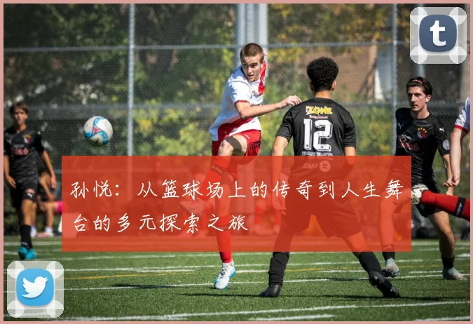 孙悦：从篮球场上的传奇到人生舞台的多元探索之旅