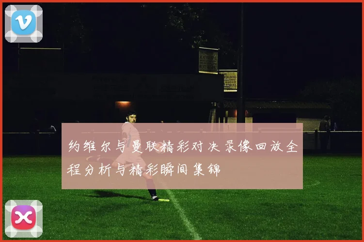 约维尔与曼联精彩对决录像回放全程分析与精彩瞬间集锦