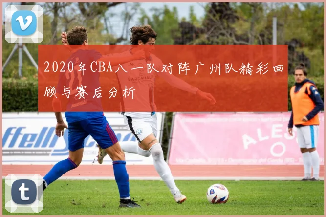 2020年CBA八一队对阵广州队精彩回顾与赛后分析