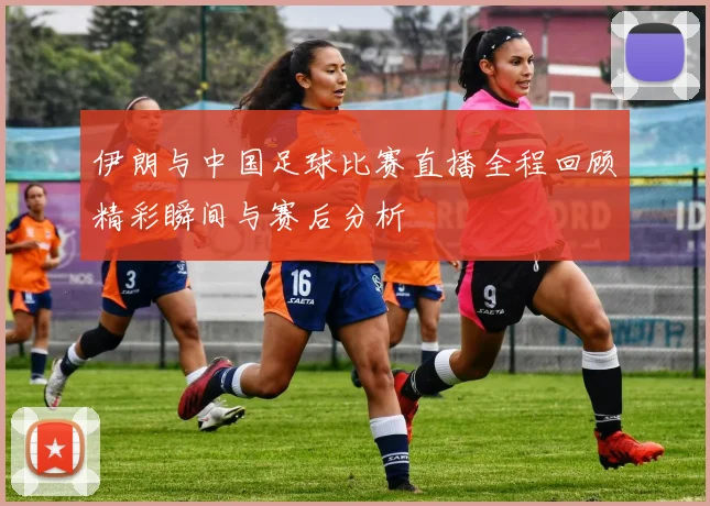 伊朗与中国足球比赛直播全程回顾精彩瞬间与赛后分析