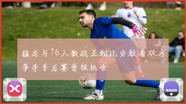 猛龙与76人激战正酣比分胶着双方争夺季后赛晋级机会
