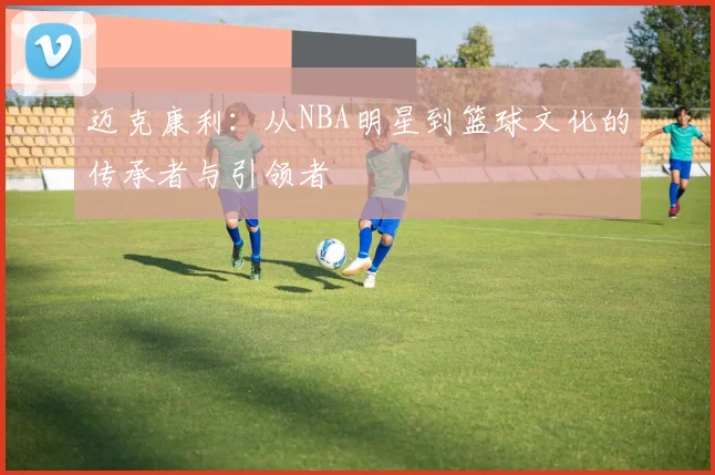 迈克康利：从NBA明星到篮球文化的传承者与引领者
