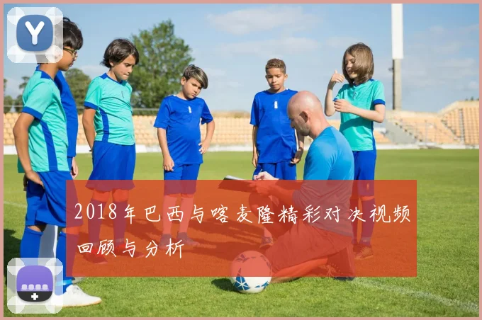 2018年巴西与喀麦隆精彩对决视频回顾与分析