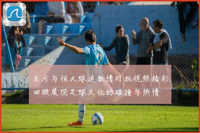 东方与恒大球迷激情对抗视频精彩回顾展现足球文化的碰撞与热情