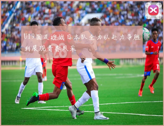 U19国足迎战日本队全力以赴力争胜利展现青春风采