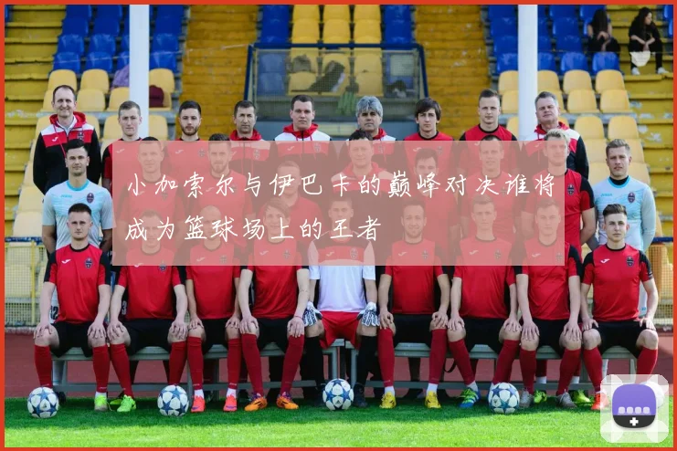 小加索尔与伊巴卡的巅峰对决谁将成为篮球场上的王者