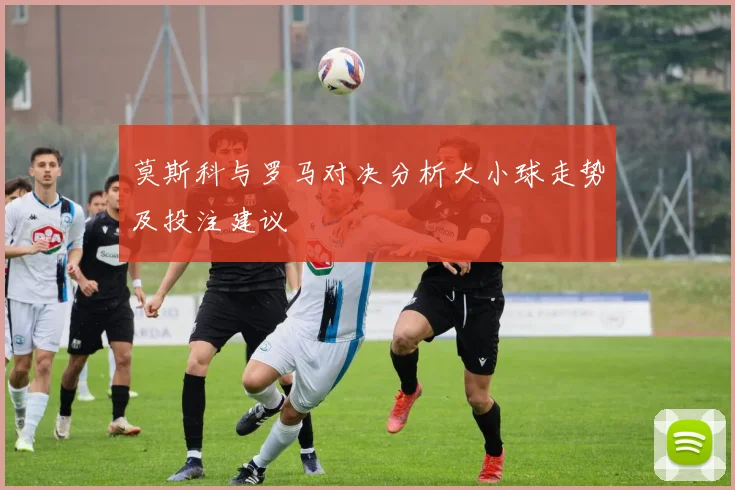 莫斯科与罗马对决分析大小球走势及投注建议