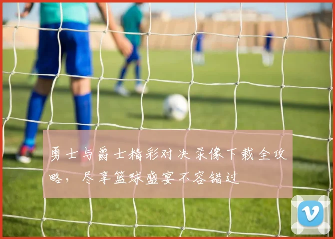 勇士与爵士精彩对决录像下载全攻略，尽享篮球盛宴不容错过