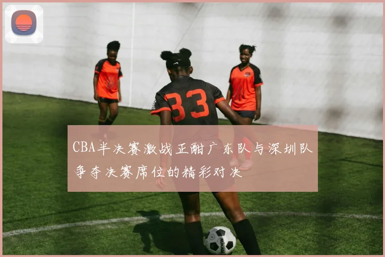 CBA半决赛激战正酣广东队与深圳队争夺决赛席位的精彩对决