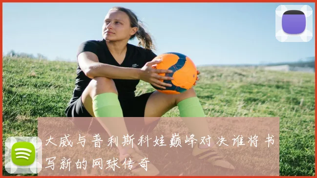 大威与普利斯科娃巅峰对决谁将书写新的网球传奇