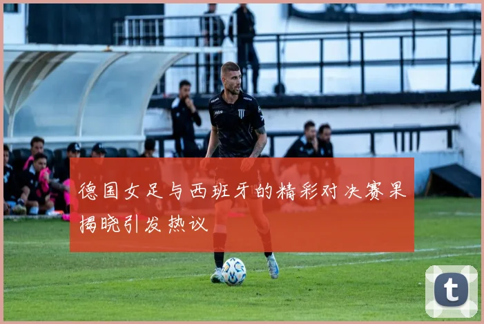 德国女足与西班牙的精彩对决赛果揭晓引发热议