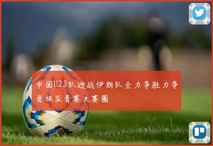 中国U23队迎战伊朗队全力争胜力争晋级亚青赛决赛圈