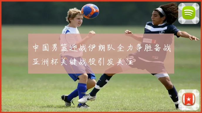 中国男篮迎战伊朗队全力争胜备战亚洲杯关键战役引发关注