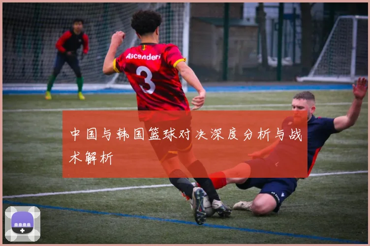 中国与韩国篮球对决深度分析与战术解析