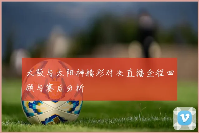 大阪与太阳神精彩对决直播全程回顾与赛后分析