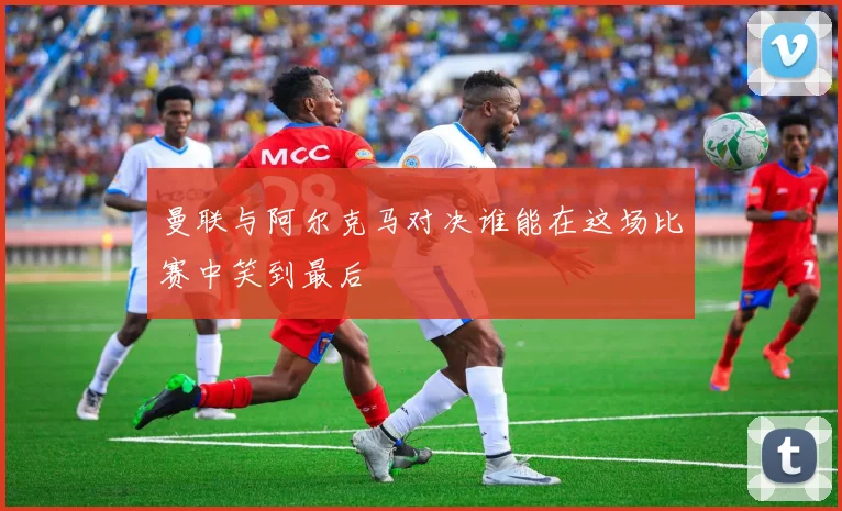 曼联与阿尔克马对决谁能在这场比赛中笑到最后