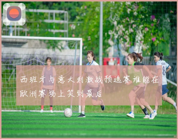 西班牙与意大利激战预选赛谁能在欧洲赛场上笑到最后