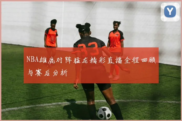 NBA雄鹿对阵猛龙精彩直播全程回顾与赛后分析