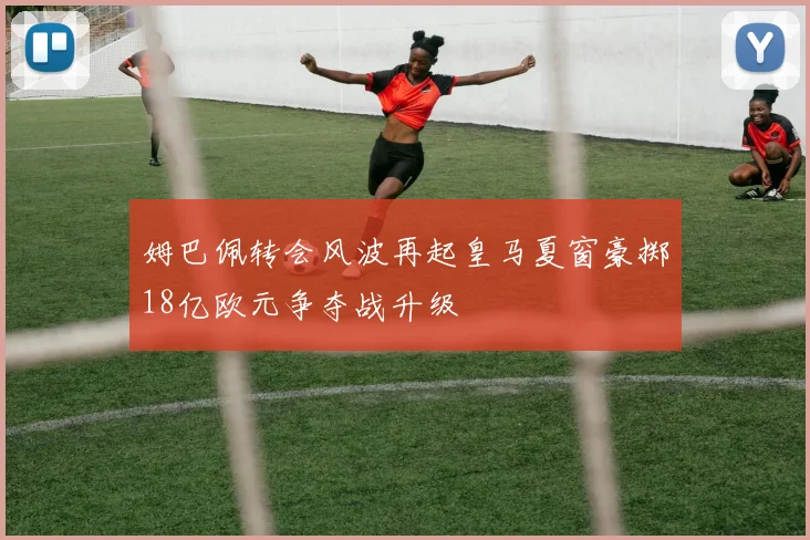 姆巴佩转会风波再起皇马夏窗豪掷18亿欧元争夺战升级