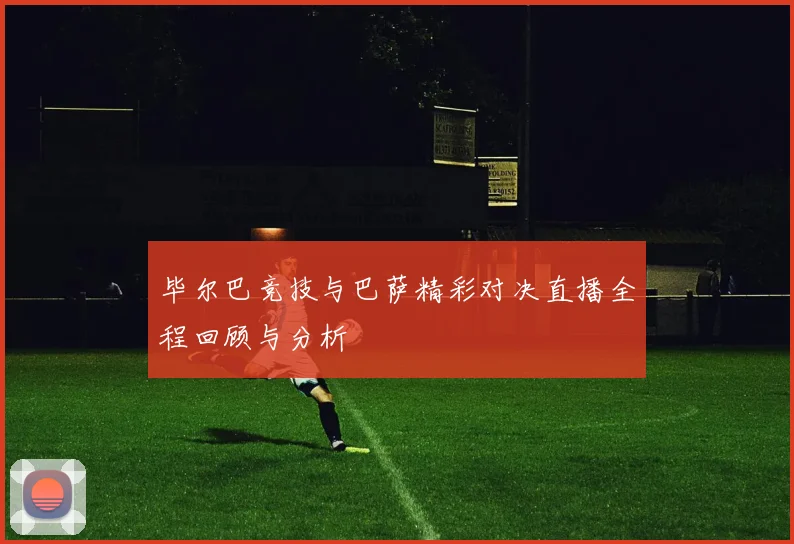 毕尔巴竞技与巴萨精彩对决直播全程回顾与分析