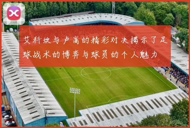 艾科坎与卢高的精彩对决揭示了足球战术的博弈与球员的个人魅力