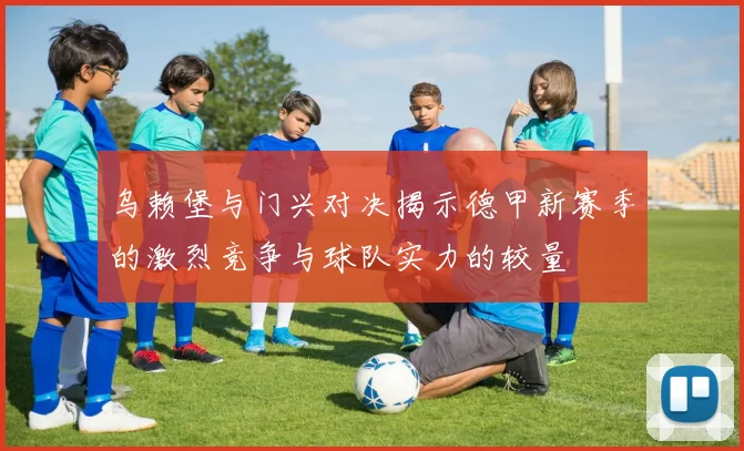 乌赖堡与门兴对决揭示德甲新赛季的激烈竞争与球队实力的较量