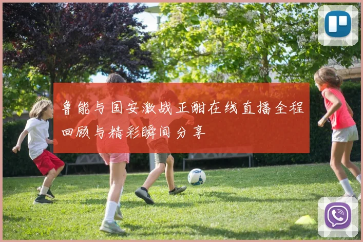 鲁能与国安激战正酣在线直播全程回顾与精彩瞬间分享