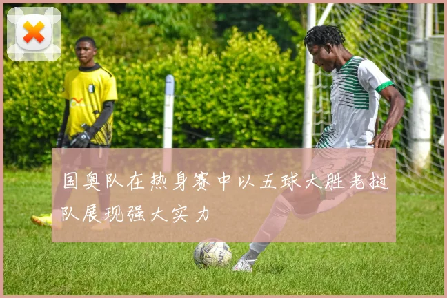 国奥队在热身赛中以五球大胜老挝队展现强大实力