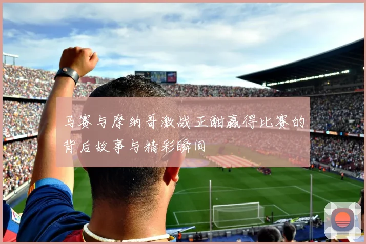 马赛与摩纳哥激战正酣赢得比赛的背后故事与精彩瞬间