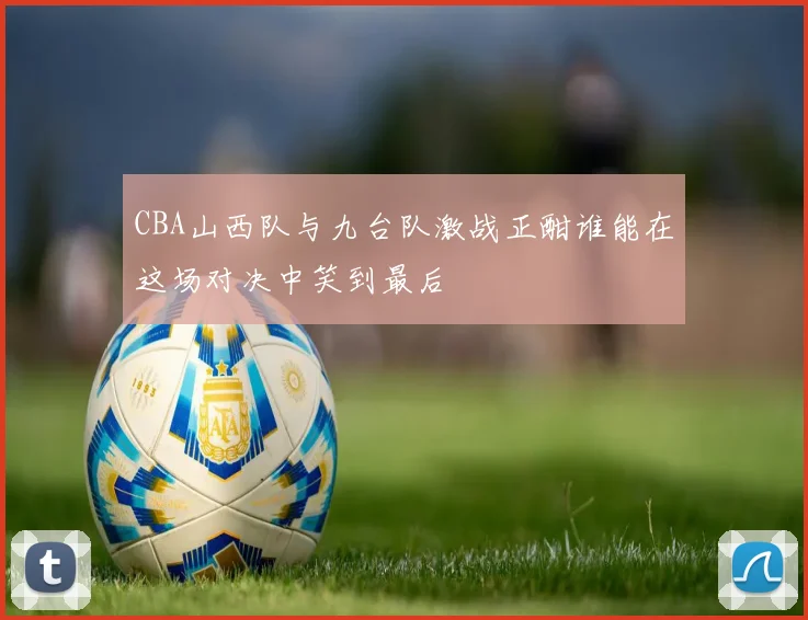 CBA山西队与九台队激战正酣谁能在这场对决中笑到最后